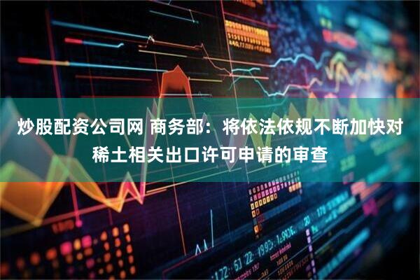炒股配资公司网 商务部：将依法依规不断加快对稀土相关出口许可申请的审查