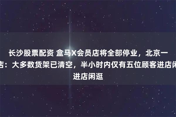 长沙股票配资 盒马X会员店将全部停业，北京一门店：大多数货架已清空，半小时内仅有五位顾客进店闲逛